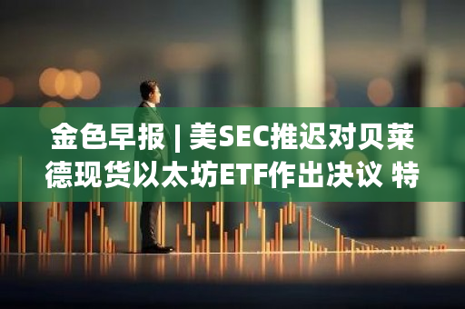 美SEC推迟贝莱德现货以太坊ETF决议，特朗普以太坊钱包持有110万美元MAGA币